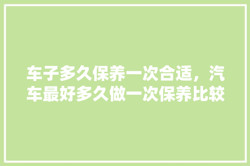 车子多久保养一次合适，汽车最好多久做一次保养比较好。  第1张 车子多久保养一次合适，汽车最好多久做一次保养比较好。 汽车百科