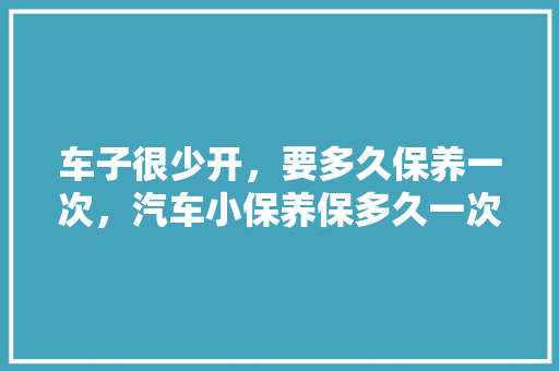 车子很少开，要多久保养一次，汽车小保养保多久一次合适。  第1张 车子很少开，要多久保养一次，汽车小保养保多久一次合适。 新车