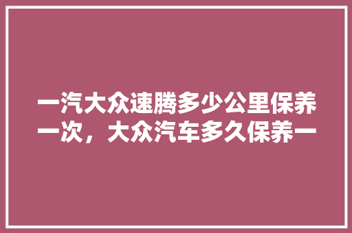 一汽大众速腾多少公里保养一次,大众汽车多久保养一次最好。 商用车 一汽大众速腾多少公里保养一次,大众汽车多久保养一次最好。 第1张 一汽大众速腾多少公里保养一次,大众汽车多久保养一次最好。 商用车