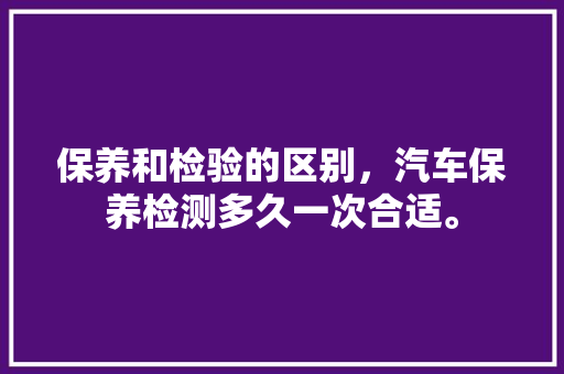 保养和检验的区别,汽车保养检测多久一次合适。 汽车百科 保养和检验的区别,汽车保养检测多久一次合适。 第1张 保养和检验的区别,汽车保养检测多久一次合适。 汽车百科