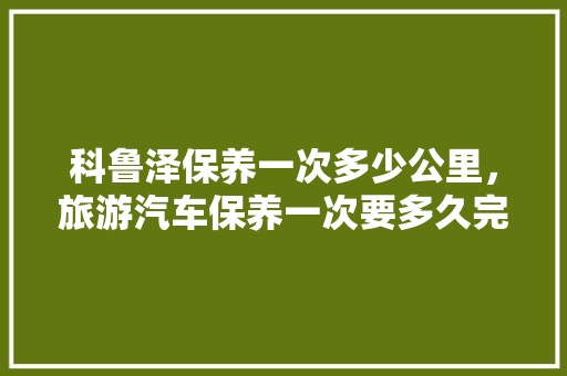科鲁泽保养一次多少公里，旅游汽车保养一次要多久完成。  第1张 科鲁泽保养一次多少公里，旅游汽车保养一次要多久完成。 新车