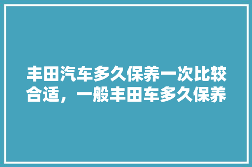 丰田汽车多久保养一次比较合适，一般丰田车多久保养一次。  第1张 丰田汽车多久保养一次比较合适，一般丰田车多久保养一次。 摩托车