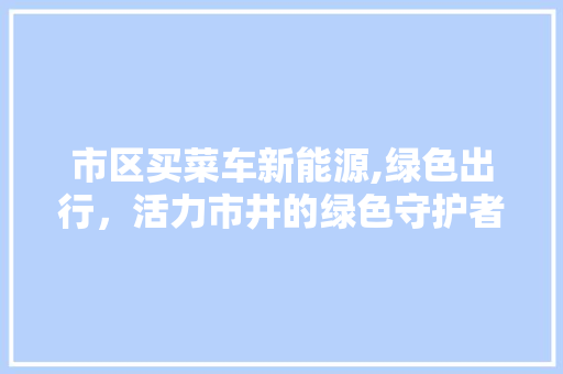 市区买菜车新能源,绿色出行，活力市井的绿色守护者  第1张 市区买菜车新能源,绿色出行，活力市井的绿色守护者 小车配件
