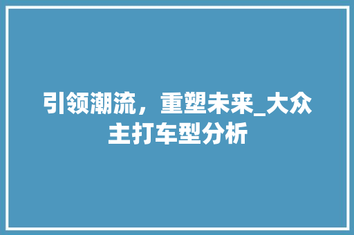 引领潮流，重塑未来_大众主打车型分析  第1张 引领潮流，重塑未来_大众主打车型分析 商用车
