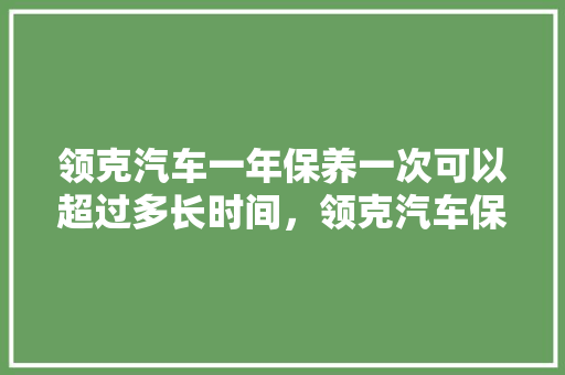 领克汽车一年保养一次可以超过多长时间，领克汽车保养多久一次好呢。  第1张 领克汽车一年保养一次可以超过多长时间，领克汽车保养多久一次好呢。 新车