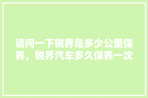 请问一下锐界是多少公里保养，锐界汽车多久保养一次比较好。  第1张 请问一下锐界是多少公里保养，锐界汽车多久保养一次比较好。 汽车保养