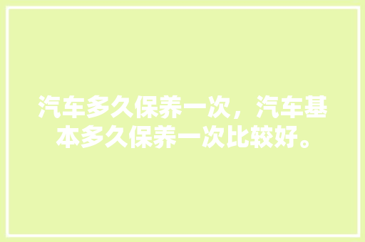 汽车多久保养一次,汽车基本多久保养一次比较好。 新能源配件 汽车多久保养一次,汽车基本多久保养一次比较好。 第1张 汽车多久保养一次,汽车基本多久保养一次比较好。 新能源配件