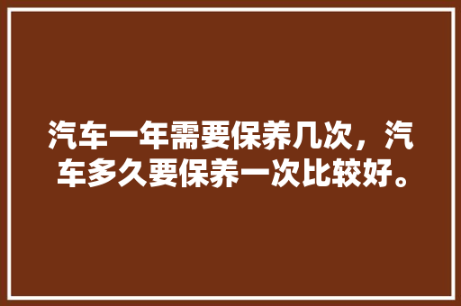 汽车一年需要保养几次，汽车多久要保养一次比较好。  第1张 汽车一年需要保养几次，汽车多久要保养一次比较好。 商用车