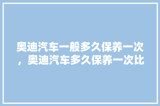 奥迪汽车一般多久保养一次，奥迪汽车多久保养一次比较好。  第1张 奥迪汽车一般多久保养一次，奥迪汽车多久保养一次比较好。 电车维修