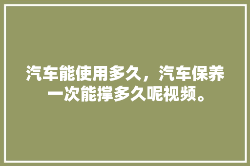 汽车能使用多久，汽车保养一次能撑多久呢视频。  第1张 汽车能使用多久，汽车保养一次能撑多久呢视频。 汽车评测