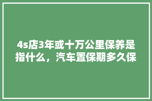 4s店3年或十万公里保养是指什么，汽车置保期多久保养一次好。  第1张 4s店3年或十万公里保养是指什么，汽车置保期多久保养一次好。 汽车保养