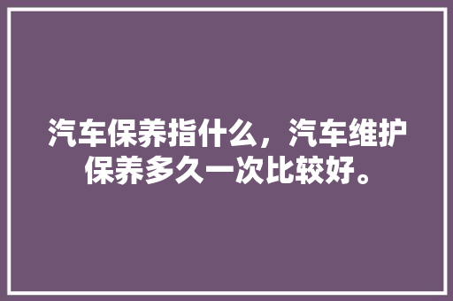 汽车保养指什么,汽车维护保养多久一次比较好。 新能源 汽车保养指什么,汽车维护保养多久一次比较好。 第1张 汽车保养指什么,汽车维护保养多久一次比较好。 新能源