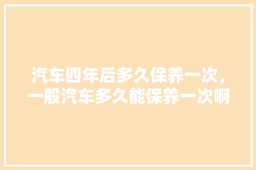 汽车四年后多久保养一次，一般汽车多久能保养一次啊。  第1张 汽车四年后多久保养一次，一般汽车多久能保养一次啊。 汽车百科