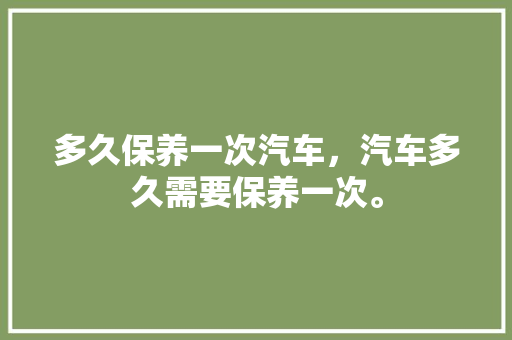 多久保养一次汽车，汽车多久需要保养一次。  第1张 多久保养一次汽车，汽车多久需要保养一次。 汽车百科