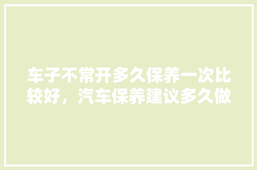车子不常开多久保养一次比较好，汽车保养建议多久做一次保养。  第1张 车子不常开多久保养一次比较好，汽车保养建议多久做一次保养。 二手车