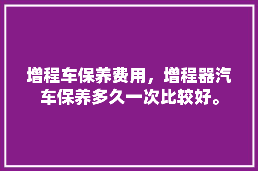 增程车保养费用，增程器汽车保养多久一次比较好。  第1张 增程车保养费用，增程器汽车保养多久一次比较好。 电车维修