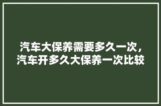 汽车大保养需要多久一次，汽车开多久大保养一次比较合适。  第1张 汽车大保养需要多久一次，汽车开多久大保养一次比较合适。 摩托车