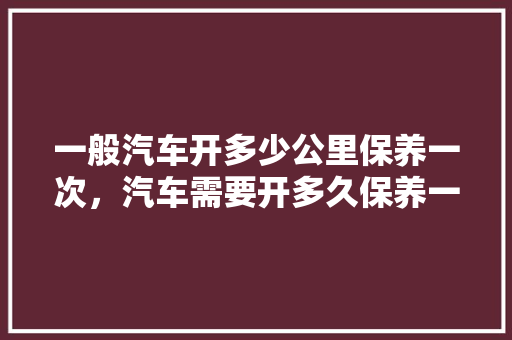 一般汽车开多少公里保养一次，汽车需要开多久保养一次呢。  第1张 一般汽车开多少公里保养一次，汽车需要开多久保养一次呢。 购车指南