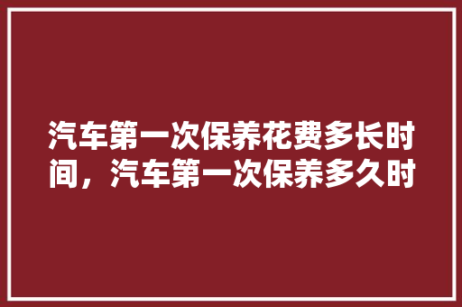 汽车第一次保养花费多长时间，汽车第一次保养多久时间做完。  第1张 汽车第一次保养花费多长时间，汽车第一次保养多久时间做完。 汽车保养