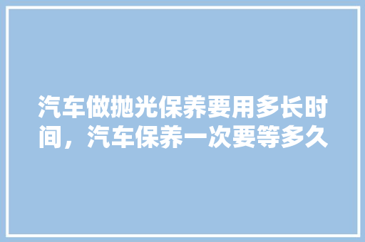 汽车做抛光保养要用多长时间，汽车保养一次要等多久完成。  第1张 汽车做抛光保养要用多长时间，汽车保养一次要等多久完成。 汽车配件