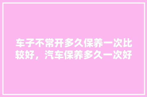 车子不常开多久保养一次比较好，汽车保养多久一次好一点。  第1张 车子不常开多久保养一次比较好，汽车保养多久一次好一点。 汽车保养