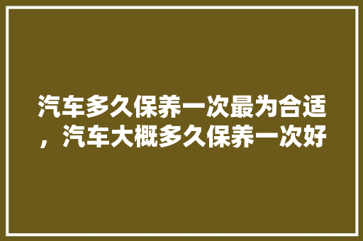 汽车多久保养一次最为合适,汽车大概多久保养一次好呢。 新车 汽车多久保养一次最为合适,汽车大概多久保养一次好呢。 第1张 汽车多久保养一次最为合适,汽车大概多久保养一次好呢。 新车