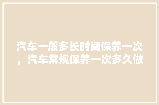 汽车一般多长时间保养一次，汽车常规保养一次多久做完。  第1张 汽车一般多长时间保养一次，汽车常规保养一次多久做完。 二手车