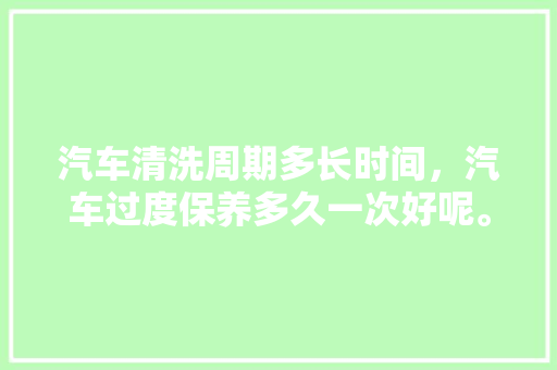 汽车清洗周期多长时间，汽车过度保养多久一次好呢。  第1张 汽车清洗周期多长时间，汽车过度保养多久一次好呢。 二手车