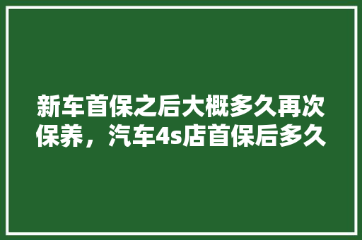 新车首保之后大概多久再次保养，汽车4s店首保后多久保养一次比较好。  第1张 新车首保之后大概多久再次保养，汽车4s店首保后多久保养一次比较好。 新车