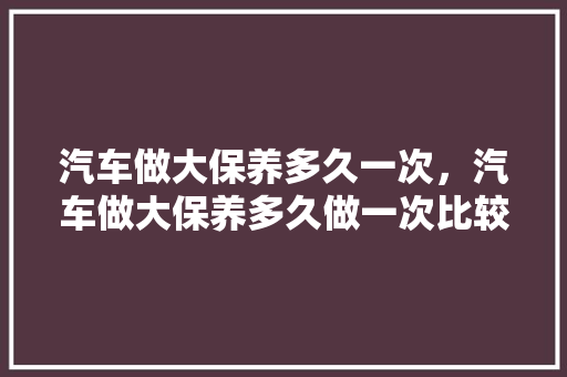 汽车做大保养多久一次，汽车做大保养多久做一次比较好。  第1张 汽车做大保养多久一次，汽车做大保养多久做一次比较好。 汽车评测