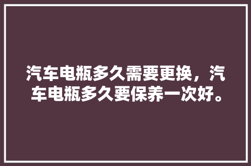 汽车电瓶多久需要更换，汽车电瓶多久要保养一次好。  第1张 汽车电瓶多久需要更换，汽车电瓶多久要保养一次好。 摩托车