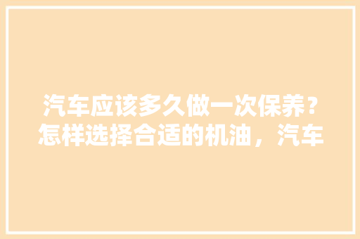 汽车应该多久做一次保养？怎样选择合适的机油，汽车保养多久开一次合适呢。  第1张 汽车应该多久做一次保养？怎样选择合适的机油，汽车保养多久开一次合适呢。 二手车