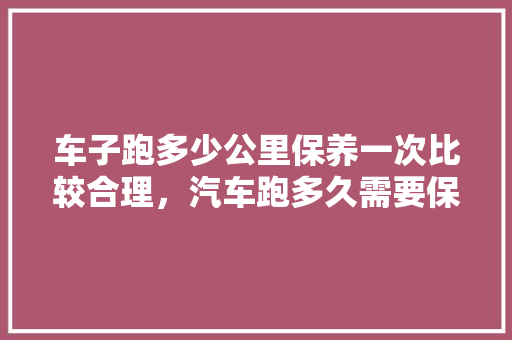 车子跑多少公里保养一次比较合理，汽车跑多久需要保养一次呢。  第1张 车子跑多少公里保养一次比较合理，汽车跑多久需要保养一次呢。 摩托车配件