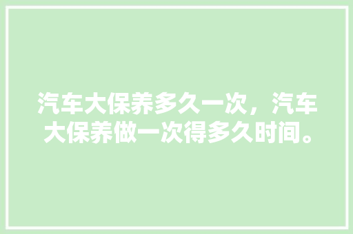汽车大保养多久一次，汽车大保养做一次得多久时间。  第1张 汽车大保养多久一次，汽车大保养做一次得多久时间。 商用车
