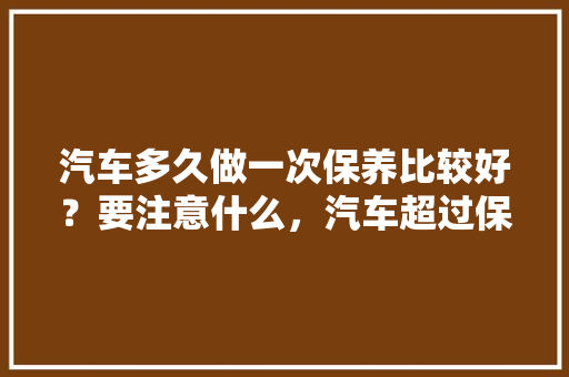 汽车多久做一次保养比较好？要注意什么，汽车超过保养多久做一次保养。  第1张 汽车多久做一次保养比较好？要注意什么，汽车超过保养多久做一次保养。 小车配件
