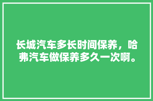 长城汽车多长时间保养，哈弗汽车做保养多久一次啊。  第1张 长城汽车多长时间保养，哈弗汽车做保养多久一次啊。 新能源