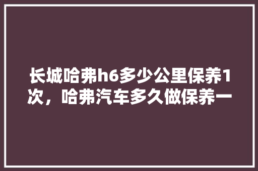 长城哈弗h6多少公里保养1次，哈弗汽车多久做保养一次比较好。  第1张 长城哈弗h6多少公里保养1次，哈弗汽车多久做保养一次比较好。 汽车保养