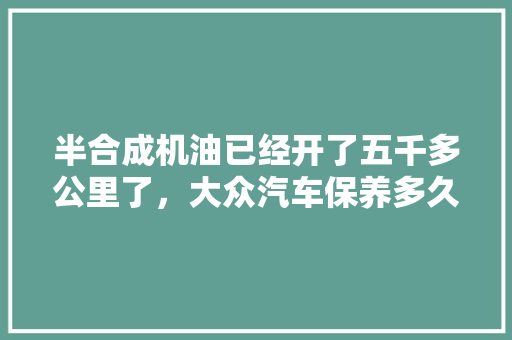 半合成机油已经开了五千多公里了，大众汽车保养多久一次，进口汽车保养多久一次比较好。  第1张 半合成机油已经开了五千多公里了，大众汽车保养多久一次，进口汽车保养多久一次比较好。 豪华车