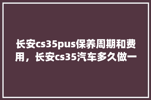 长安cs35pus保养周期和费用，长安cs35汽车多久做一次保养好。  第1张 长安cs35pus保养周期和费用，长安cs35汽车多久做一次保养好。 汽车保养