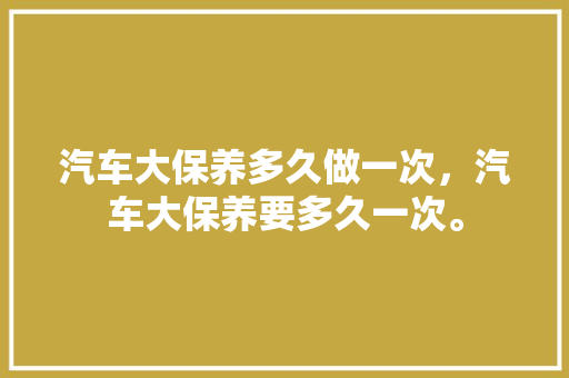 汽车大保养多久做一次，汽车大保养要多久一次。  第1张 汽车大保养多久做一次，汽车大保养要多久一次。 汽车配件