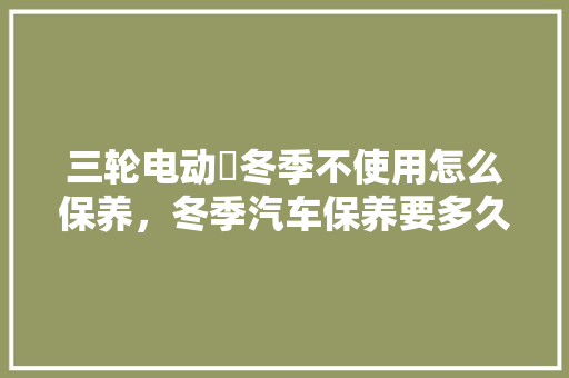 三轮电动車冬季不使用怎么保养，冬季汽车保养要多久一次呢。  第1张 三轮电动車冬季不使用怎么保养，冬季汽车保养要多久一次呢。 汽车配件