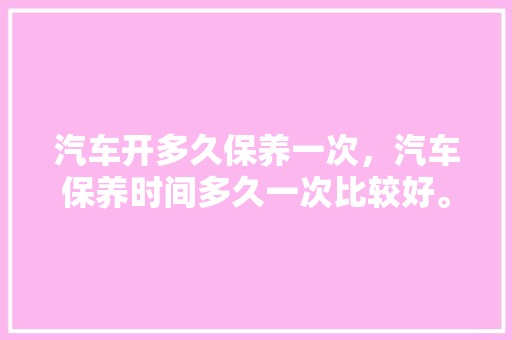 汽车开多久保养一次，汽车保养时间多久一次比较好。  第1张 汽车开多久保养一次，汽车保养时间多久一次比较好。 电瓶车