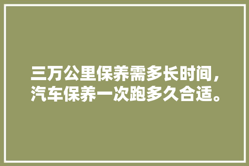 三万公里保养需多长时间，汽车保养一次跑多久合适。  第1张 三万公里保养需多长时间，汽车保养一次跑多久合适。 汽车评测