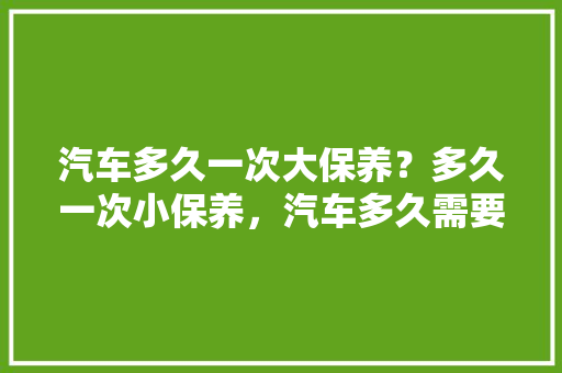 汽车多久一次大保养？多久一次小保养，汽车多久需要做一次大保养。  第1张 汽车多久一次大保养？多久一次小保养，汽车多久需要做一次大保养。 汽车评测