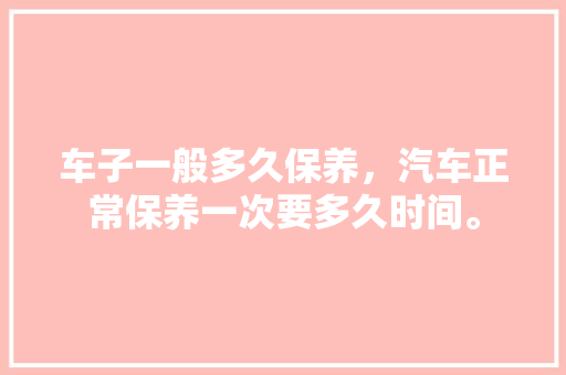 车子一般多久保养，汽车正常保养一次要多久时间。  第1张 车子一般多久保养，汽车正常保养一次要多久时间。 小车配件