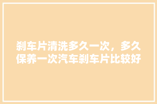 刹车片清洗多久一次，多久保养一次汽车刹车片比较好。  第1张 刹车片清洗多久一次，多久保养一次汽车刹车片比较好。 汽车百科