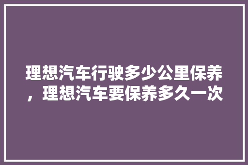 理想汽车行驶多少公里保养，理想汽车要保养多久一次呢。  第1张 理想汽车行驶多少公里保养，理想汽车要保养多久一次呢。 摩托车配件