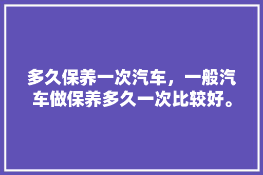 多久保养一次汽车,一般汽车做保养多久一次比较好。 二手车 多久保养一次汽车,一般汽车做保养多久一次比较好。 第1张 多久保养一次汽车,一般汽车做保养多久一次比较好。 二手车