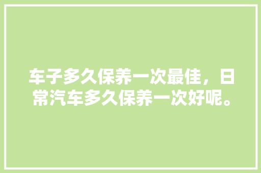 车子多久保养一次最佳，日常汽车多久保养一次好呢。  第1张 车子多久保养一次最佳，日常汽车多久保养一次好呢。 电瓶车