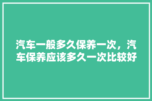 汽车一般多久保养一次，汽车保养应该多久一次比较好。  第1张 汽车一般多久保养一次，汽车保养应该多久一次比较好。 汽车配件